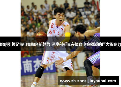 姚明引领足篮电竞融合新趋势 深度剖析其在体育电竞领域的巨大影响力