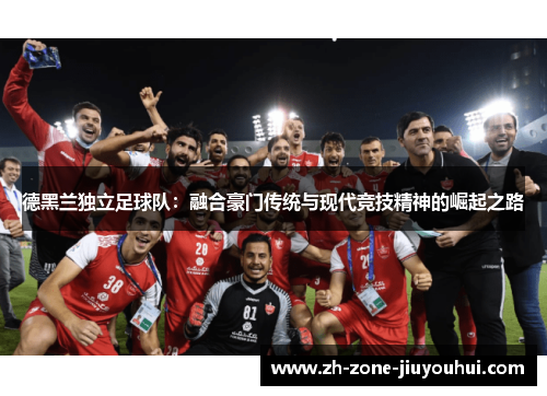 德黑兰独立足球队:融合豪门传统与现代竞技精神的崛起之路 德黑兰独立足球队:融合豪门传统与现代竞技精神的崛起之路