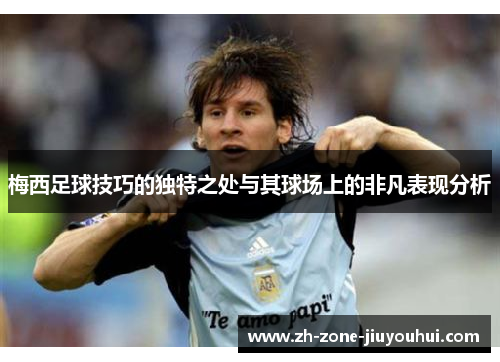 梅西足球技巧的独特之处与其球场上的非凡表现分析
