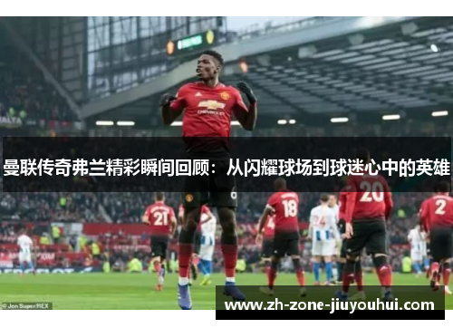 曼联传奇弗兰精彩瞬间回顾：从闪耀球场到球迷心中的英雄