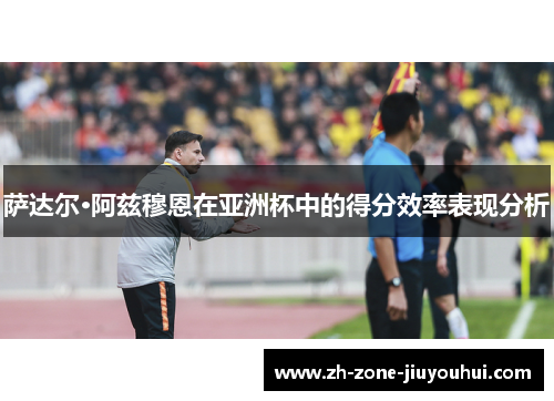萨达尔·阿兹穆恩在亚洲杯中的得分效率表现分析
