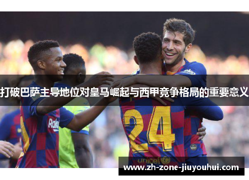 打破巴萨主导地位对皇马崛起与西甲竞争格局的重要意义