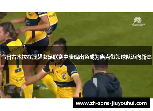 乌日古木拉在澳超女足联赛中表现出色成为焦点带领球队迈向新高