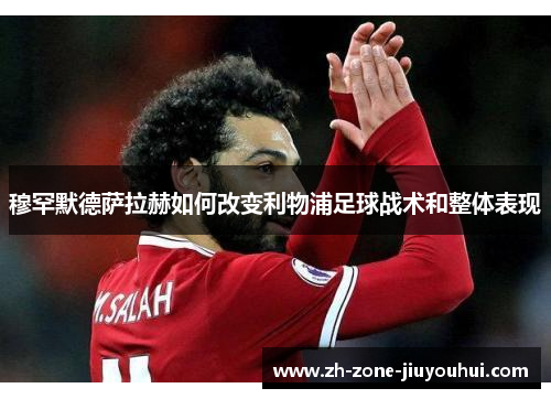 穆罕默德萨拉赫如何改变利物浦足球战术和整体表现 穆罕默德萨拉赫如何改变利物浦足球战术和整体表现