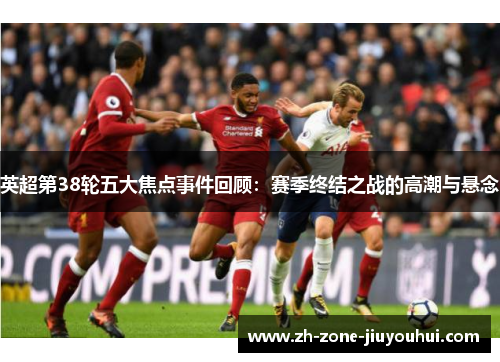 英超第38轮五大焦点事件回顾：赛季终结之战的高潮与悬念