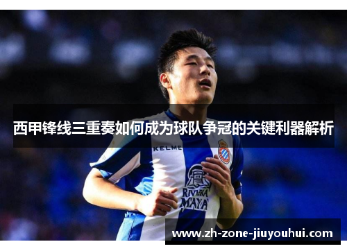 西甲锋线三重奏如何成为球队争冠的关键利器解析