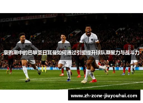 豪购潮中的巴黎圣日耳曼如何通过引援提升球队凝聚力与战斗力