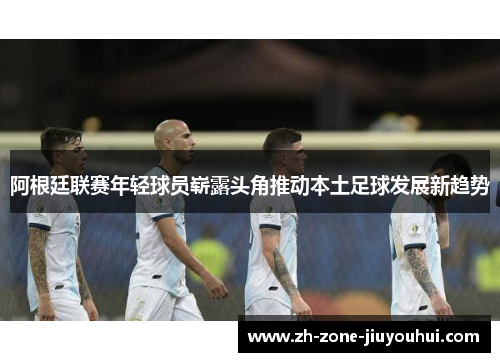阿根廷联赛年轻球员崭露头角推动本土足球发展新趋势